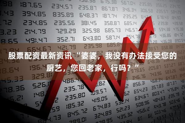 股票配资最新资讯 “婆婆，我没有办法接受您的厨艺，您回老家，行吗？”