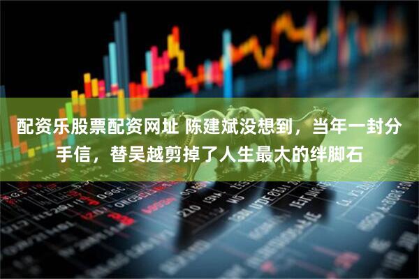 配资乐股票配资网址 陈建斌没想到，当年一封分手信，替吴越剪掉了人生最大的绊脚石