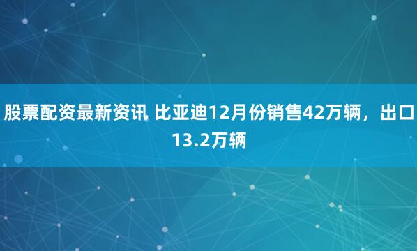 股票配资最新资讯 比亚迪12月份销售42万辆，出口13.2万辆