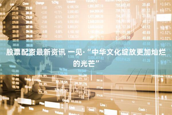 股票配资最新资讯 一见·“中华文化绽放更加灿烂的光芒”