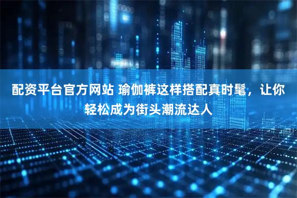 配资平台官方网站 瑜伽裤这样搭配真时髦，让你轻松成为街头潮流达人