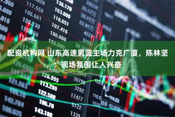 配资机构网 山东高速男篮主场力克广厦，陈林坚：现场氛围让人兴奋