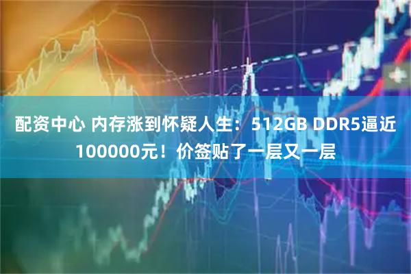 配资中心 内存涨到怀疑人生：512GB DDR5逼近100000元！价签贴了一层又一层