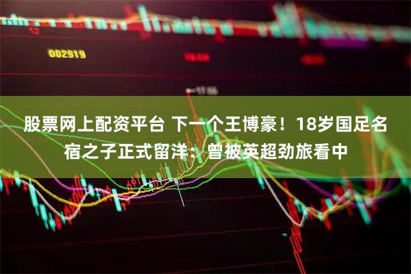 股票网上配资平台 下一个王博豪！18岁国足名宿之子正式留洋：曾被英超劲旅看中