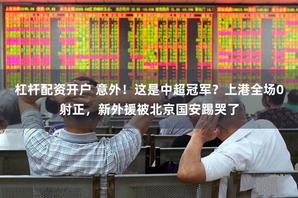 杠杆配资开户 意外！这是中超冠军？上港全场0射正，新外援被北京国安踢哭了