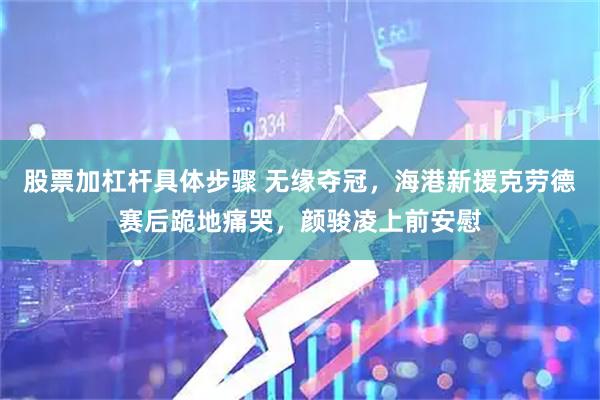 股票加杠杆具体步骤 无缘夺冠，海港新援克劳德赛后跪地痛哭，颜骏凌上前安慰