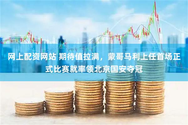 网上配资网站 期待值拉满，蒙哥马利上任首场正式比赛就率领北京国安夺冠