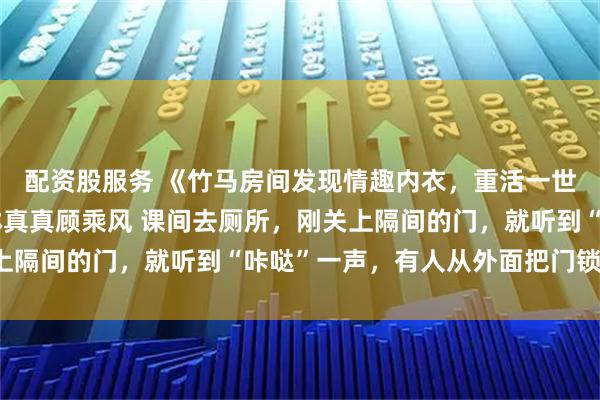 配资股服务 《竹马房间发现情趣内衣，重活一世，这个锅我不背了》林真真顾乘风 课间去厕所，刚关上隔间的门，就听到“咔哒”一声，有人从外面把门锁住了。