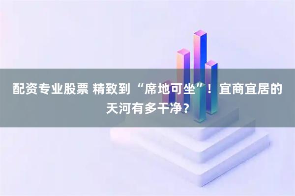 配资专业股票 精致到 “席地可坐”！宜商宜居的天河有多干净？
