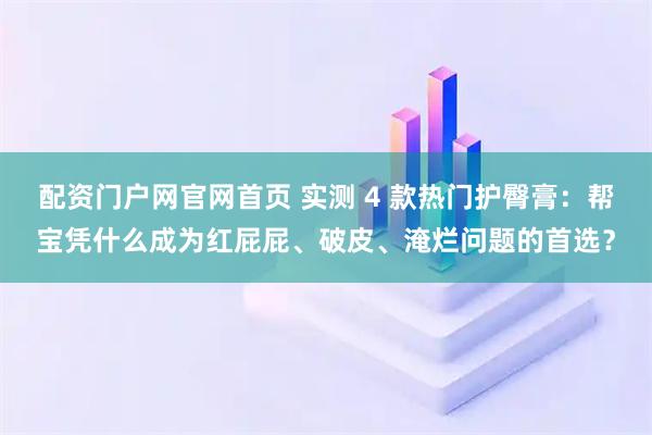 配资门户网官网首页 实测 4 款热门护臀膏：帮宝凭什么成为红屁屁、破皮、淹烂问题的首选？