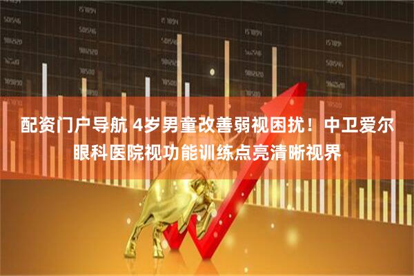 配资门户导航 4岁男童改善弱视困扰！中卫爱尔眼科医院视功能训练点亮清晰视界