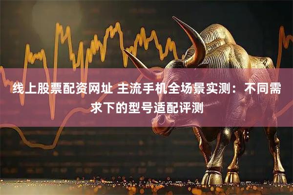 线上股票配资网址 主流手机全场景实测：不同需求下的型号适配评测