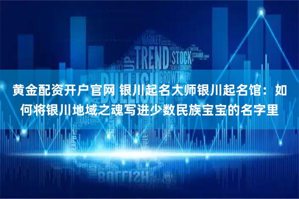 黄金配资开户官网 银川起名大师银川起名馆：如何将银川地域之魂写进少数民族宝宝的名字里