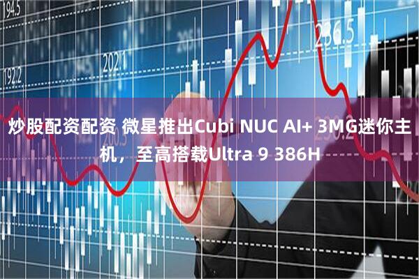 炒股配资配资 微星推出Cubi NUC AI+ 3MG迷你主机，至高搭载Ultra 9 386H