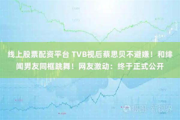 线上股票配资平台 TVB视后蔡思贝不避嫌！和绯闻男友同框跳舞！网友激动：终于正式公开