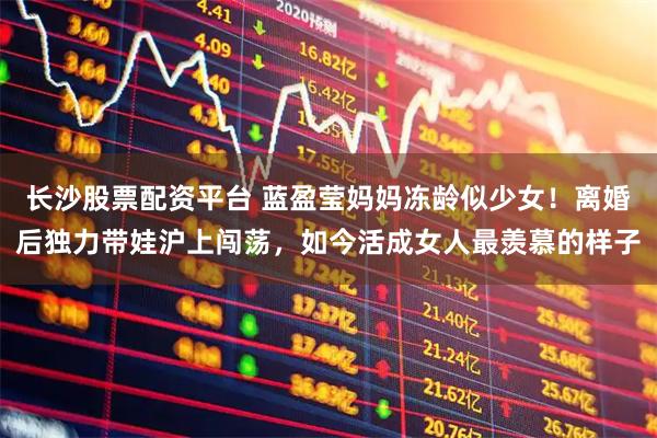 长沙股票配资平台 蓝盈莹妈妈冻龄似少女！离婚后独力带娃沪上闯荡，如今活成女人最羡慕的样子