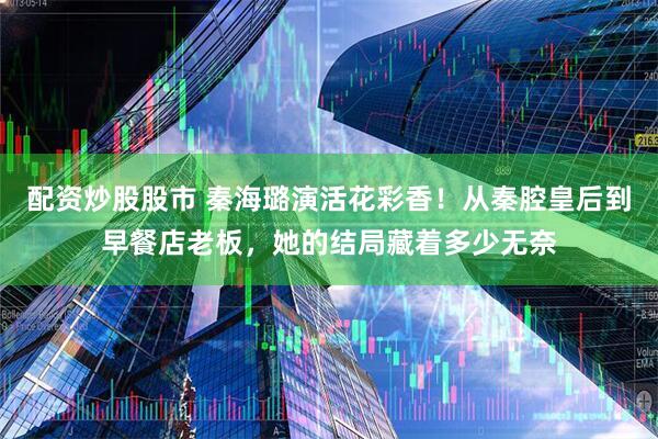 配资炒股股市 秦海璐演活花彩香！从秦腔皇后到早餐店老板，她的结局藏着多少无奈