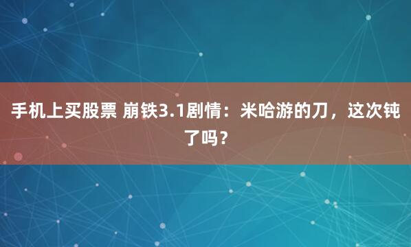 手机上买股票 崩铁3.1剧情：米哈游的刀，这次钝了吗？