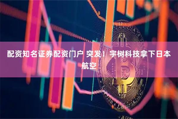 配资知名证券配资门户 突发！宇树科技拿下日本航空