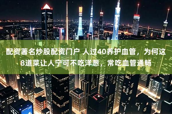 配资著名炒股配资门户 人过40养护血管，为何这8道菜让人宁可不吃洋葱，常吃血管通畅