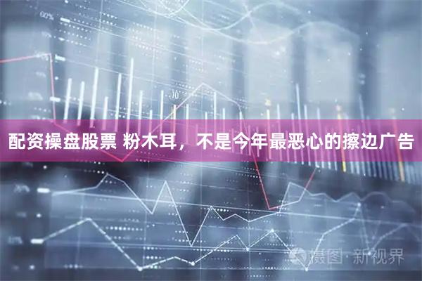 配资操盘股票 粉木耳，不是今年最恶心的擦边广告